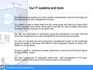 21
Our IT systems and tools
Sea Destiny is harnessing one of the market’s sophisticated computer technology for
the best use of the ship management industry.
Our system is able to collect data from the vessel along with data from shore which
is then processed and stored, being able to provide the most up-dated information
necessary for the Customer at any given time.
We offer this information to Customers giving the opportunity to be kept informed
about their respective ship under management continuously and accurately.
Our aim is to provide the most transparent management system to the Customers
giving the access to the latest information on their respective vessels by using a PC,
tablet or a smart phone.
Access is given to Customers vessels’ performance, technical and financial figures
for each of their vessel.
Our ship management IT philosophy states that " skill management is the basic,
security control is the core and the success control is the purpose"
Sea Destiny Ship Management Inc.
 