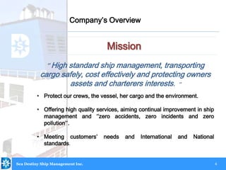 4
Mission
Company’s Overview
Sea Destiny Ship Management Inc.
‘’ High standard ship management, transporting
cargo safely, cost effectively and protecting owners
assets and charterers interests. ‘’
• Protect our crews, the vessel, her cargo and the environment.
• Offering high quality services, aiming continual improvement in ship
management and ‘’zero accidents, zero incidents and zero
pollution’’.
• Meeting customers’ needs and International and National
standards.
 