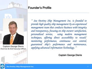 7
‘’ Sea Destiny Ship Management Inc. is founded to
provide high quality ship management by an experienced
management team that conducts business with integrity
and transparency, focusing on ship owners' satisfaction,
personalized service, using modern management
techniques, offering direct accessibility to vessels’
monitoring performance, continuous cost control,
guaranteed ship’s performance and maintenance,
applying advanced Information Technology. ‘’
Captain George Dienis
Captain George Dienis
Chairman & Chief Executive Officer
Founder’s Profile
Sea Destiny Ship Management Inc.
 