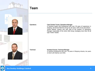 8
Operations Capt Christos Tzoras, Operations Manager
A maritime expert and professional with over 30 years of experience in
shipping. Served the Niarchos Group for 20 years, both at sea and ashore.
Joined Stelmar Tankers and with OSG at the position of Operations
Manager responsible of the entire OSG Group managing more than 90 all
type Tanker vessels
Technical Kyriakos Kozonis, Technical Manager
A maritime professional with over 20 years in Shipping industry, ten years
of which with Stelmar and OSG.
Team
Sea Destiny Holdings Limited
.
 