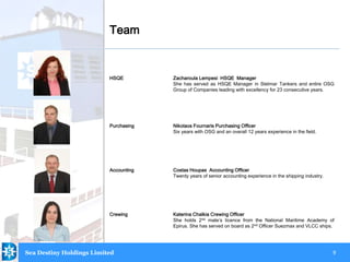 9
HSQE Zacharoula Lempesi HSQE Manager
She has served as HSQE Manager in Stelmar Tankers and entire OSG
Group of Companies leading with excellency for 23 consecutive years.
Purchasing Nikolaos Fournaris Purchasing Officer
Six years with OSG and an overall 12 years experience in the field.
Accounting Costas Houpas Accounting Officer
Twenty years of senior accounting experience in the shipping industry.
Crewing Katerina Chalkia Crewing Officer
She holds 2nd mate’s licence from the National Maritime Academy of
Epirus. She has served on board as 2nd Officer Suezmax and VLCC ships.
Team
Sea Destiny Holdings Limited
.
 