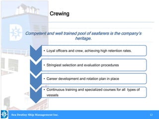 12
Competent and well trained pool of seafarers is the company’s
heritage.
Crewing
• Loyal officers and crew, achieving high retention rates.
• Stringiest selection and evaluation procedures
• Career development and rotation plan in place
• Continuous training and specialized courses for all types of
vessels
Sea Destiny Ship Management Inc.
 