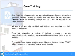 13
Sea Destiny’s officers and crew are trained in one of the most modern
licensed training centers in Manila the NAUTILUS PACIFIC MARITIME
TRAINING CENTER including Bridge simulator and TRANSAS liquid
cargo simulator.
All sea staff are fully certified well trained and qualified for their
position and duties.
They are attending a variety of training courses to secure
specialization tailor made to each vessel type qualifying them to serve
on board.
Courses offered to our seafarers are following the mandatory STCW
95 regulations and company’s extra requirements.
Crew Training
Sea Destiny Ship Management Inc.
 