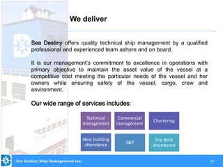 14
Sea Destiny offers quality technical ship management by a qualified
professional and experienced team ashore and on board.
It is our management’s commitment to excellence in operations with
primary objective to maintain the asset value of the vessel at a
competitive cost meeting the particular needs of the vessel and her
owners while ensuring safety of the vessel, cargo, crew and
environment.
Our wide range of services includes:
We deliver
Technical
management
Commercial
management
Chartering
New building
attendance S&P
Dry dock
attendance
Sea Destiny Ship Management Inc.
 