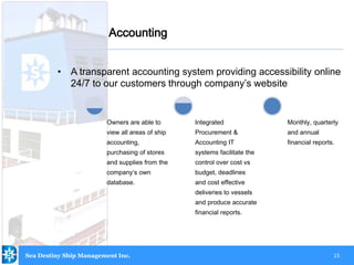 15
• A transparent accounting system providing accessibility online
24/7 to our customers through company’s website
Accounting
Sea Destiny Ship Management Inc.
Owners are able to
view all areas of ship
accounting,
purchasing of stores
and supplies from the
company‘s own
database.
Integrated
Procurement &
Accounting IT
systems facilitate the
control over cost vs
budget, deadlines
and cost effective
deliveries to vessels
and produce accurate
financial reports.
Monthly, quarterly
and annual
financial reports.
 