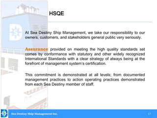 17
At Sea Destiny Ship Management, we take our responsibility to our
owners, customers, and stakeholders general public very seriously.
Assurance provided on meeting the high quality standards set
comes by conformance with statutory and other widely recognized
International Standards with a clear strategy of always being at the
forefront of management system’s certification.
This commitment is demonstrated at all levels; from documented
management practices to action operating practices demonstrated
from each Sea Destiny member of staff.
HSQE
Sea Destiny Ship Management Inc.
 