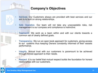 20
• Services. Our Customers always are provided with best services and our
aim is to built on strong relationships.
• Safe Operation. Our team will not take any unacceptable risks, risk
management is our compass and compliance is instinctive.
• Teamwork. We work as a team within and with our clients towards a
common set of clearly defined goals.
• Transparency. We run an open book approach for customers, giving access
to our systems thus keeping Owners constantly informed of their vessels
performance.
• Integrity. Mutual trust with our customers is paramount to be achieved
through honest approach to their needs.
• Respect. It is our belief that mutual respect builds the foundation for honest
relationships with our customers.
Company’s Objectives
Sea Destiny Ship Management Inc.
 