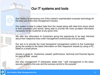 21
Our IT systems and tools
Sea Destiny is harnessing one of the market’s sophisticated computer technology for
the best use of the ship management industry.
Our system is able to collect data from the vessel along with data from shore which
is then processed and stored, being able to provide the most up-dated information
necessary for the Customer at any given time.
We offer this information to Customers giving the opportunity to be kept informed
about their respective ship under management continuously and accurately.
Our aim is to provide the most transparent management system to the Customers
giving the access to the latest information on their respective vessels by using a PC,
tablet or a smart phone.
Access is given to Customers vessels’ performance, technical and financial figures
for each of their vessel.
Our ship management IT philosophy states that " skill management is the basic,
security control is the core and the success control is the purpose"
Sea Destiny Ship Management Inc.
 