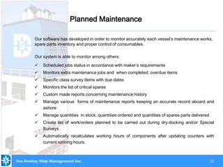22
Our software has developed in order to monitor accurately each vessel’s maintenance works,
spare parts inventory and proper control of consumables.
Our system is able to monitor among others:
 Scheduled jobs status in accordance with maker’s requirements
 Monitors extra maintenance jobs and when completed; overdue items
 Specific class survey items with due dates
 Monitors the list of critical spares
 Custom made reports concerning maintenance history
 Manage various forms of maintenance reports keeping an accurate record aboard and
ashore
 Manage quantities in stock, quantities ordered and quantities of spares parts delivered
 Create list of work/orders planned to be carried out during dry-docking and/or Special
Surveys
 Automatically recalculates working hours of components after updating counters with
current running hours.
Planned Maintenance
Sea Destiny Ship Management Inc.
 