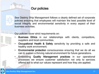 23
Sea Destiny Ship Management follows a clearly defined set of corporate
policies ensuring that employees will maintain the best possible level of
social integrity and environmental sensitivity in every aspect of their
business activities.
Our policies cover strict requirements on:
• Business Ethics in our relationships with clients, competitors,
suppliers and local communities.
• Occupational Health & Safety sensitivity by providing a safe and
healthy work environment.
• Environmental protection consciousness ensuring that we do all we
can to sustain a thriving natural environment for future generations.
• Embedding Quality Management practices in our operational
processes we ensure customer satisfaction not only to services
offered but to what our values represent and how they are applied.
Our policies
Sea Destiny Ship Management Inc.
 