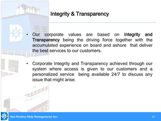 24
• Our corporate values are based on Integrity and
Transparency being the driving force together with the
accumulated experience on board and ashore that deliver
the best services to our customers.
• Corporate Integrity and Transparency achieved through our
system where access is given to our customers and a
personalized service being available 24/7 to discuss any
issue that might arise.
Integrity & Transparency
Sea Destiny Ship Management Inc.
 