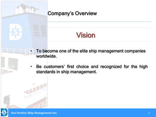 3
Vision
Company’s Overview
Sea Destiny Ship Management Inc.
• To become one of the elite ship management companies
worldwide.
• Be customers’ first choice and recognized for the high
standards in ship management.
 
