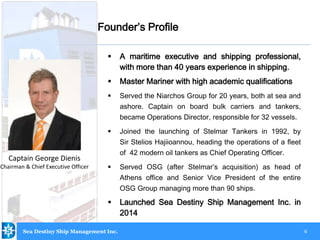6
 A maritime executive and shipping professional,
with more than 40 years experience in shipping.
 Master Mariner with high academic qualifications
 Served the Niarchos Group for 20 years, both at sea and
ashore. Captain on board bulk carriers and tankers,
became Operations Director, responsible for 32 vessels.
 Joined the launching of Stelmar Tankers in 1992, by
Sir Stelios Hajiioannou, heading the operations of a fleet
of 42 modern oil tankers as Chief Operating Officer.
 Served OSG (after Stelmar’s acquisition) as head of
Athens office and Senior Vice President of the entire
OSG Group managing more than 90 ships.
 Launched Sea Destiny Ship Management Inc. in
2014
Captain George Dienis
Chairman & Chief Executive Officer
Founder’s Profile
Sea Destiny Ship Management Inc.
 
