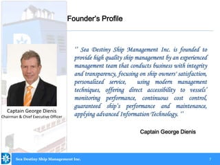 7
‘’ Sea Destiny Ship Management Inc. is founded to
provide high quality ship management by an experienced
management team that conducts business with integrity
and transparency, focusing on ship owners' satisfaction,
personalized service, using modern management
techniques, offering direct accessibility to vessels’
monitoring performance, continuous cost control,
guaranteed ship’s performance and maintenance,
applying advanced Information Technology. ‘’
Captain George Dienis
Captain George Dienis
Chairman & Chief Executive Officer
Founder’s Profile
Sea Destiny Ship Management Inc.
 