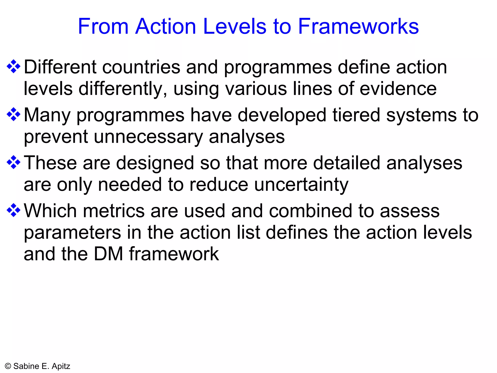 From Action Levels to Frameworks Different countries and programmes define action levels differently, using various lines of evidence Many programmes have developed tiered systems to prevent unnecessary analyses These are designed so that more detailed analyses are only needed to reduce uncertainty Which metrics are used and combined to assess parameters in the action list defines the action levels and the DM framework  