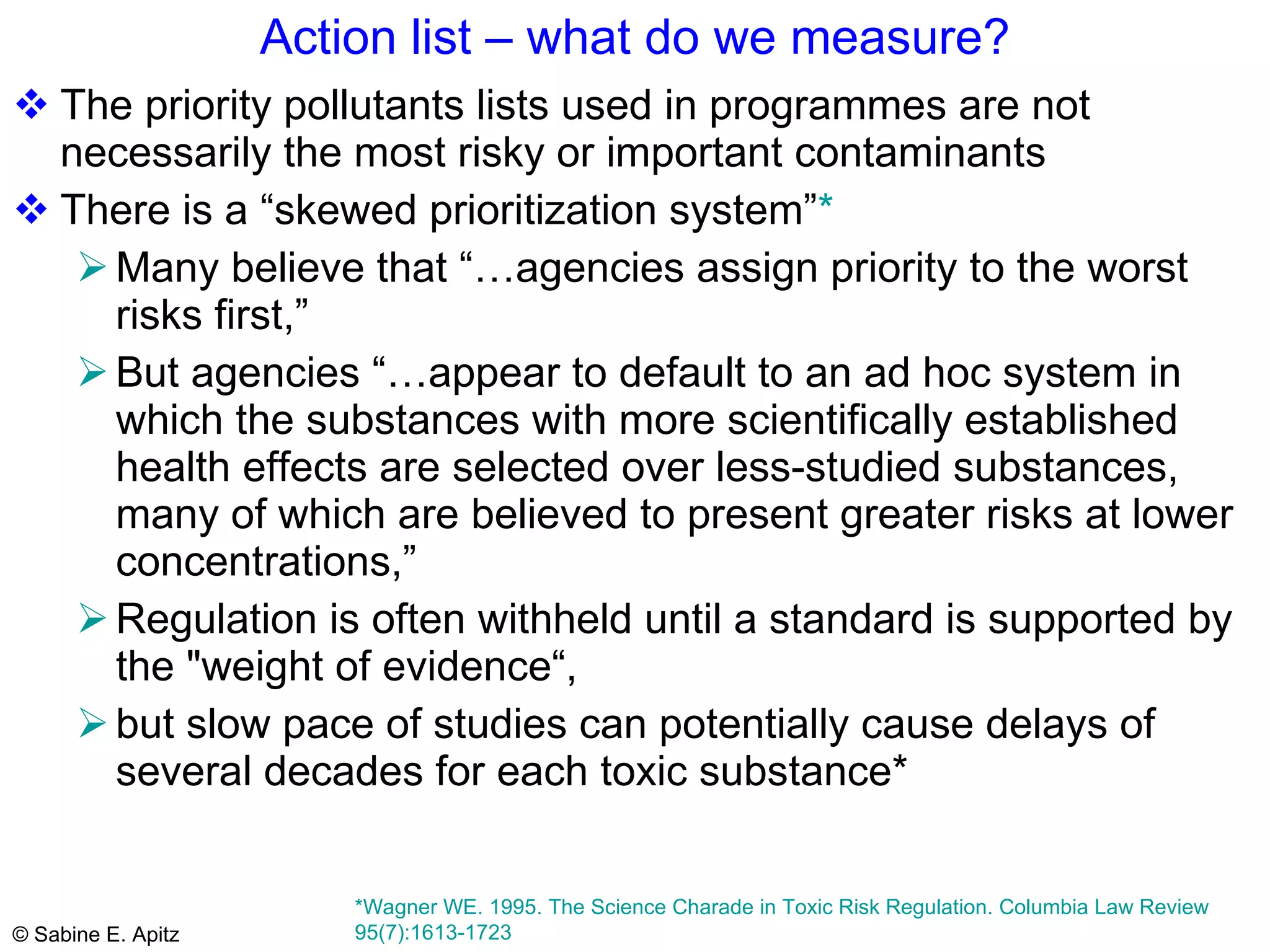 Action list – what do we measure? The priority pollutants lists used in programmes are not necessarily the most risky or important contaminants There is a “skewed prioritization system” *   Many believe that “…agencies assign priority to the worst risks first,” But agencies “…appear to default to an ad hoc system in which the substances with more scientifically established health effects are selected over less-studied substances, many of which are believed to present greater risks at lower concentrations,”  Regulation is often withheld until a standard is supported by the "weight of evidence“,  but slow pace of studies can potentially cause delays of several decades for each toxic substance*  *Wagner WE. 1995. The Science Charade in Toxic Risk Regulation. Columbia Law Review 95(7):1613-1723  