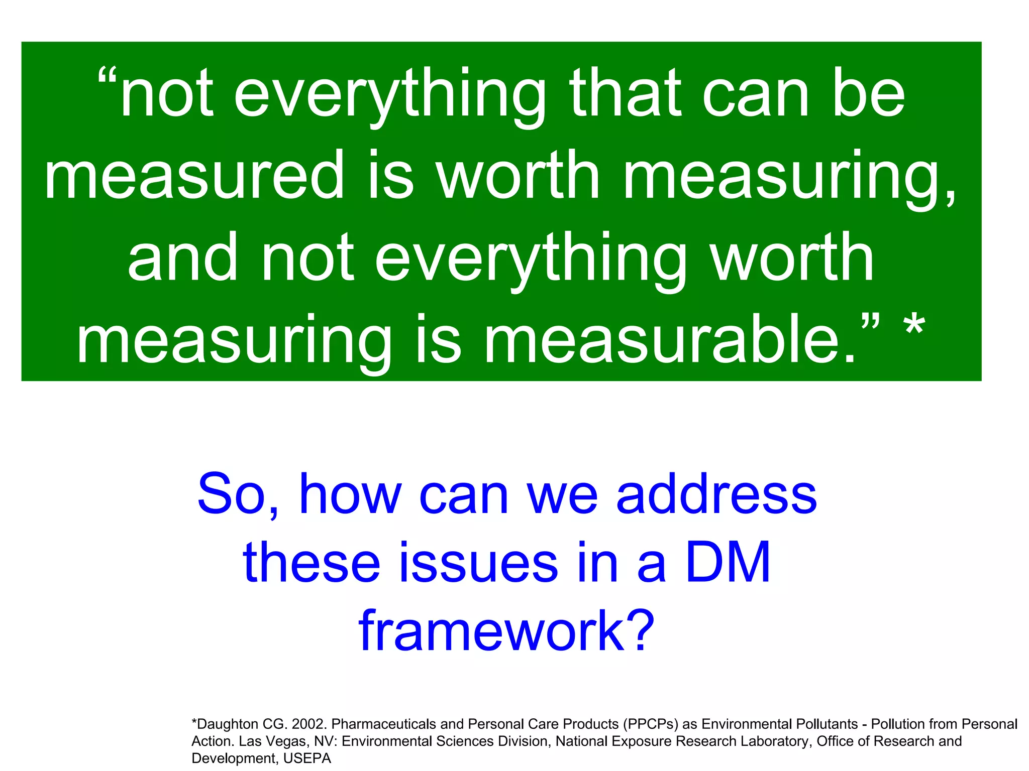 “ not everything that can be measured is worth measuring, and not everything worth measuring is measurable.” * *Daughton CG. 2002. Pharmaceuticals and Personal Care Products (PPCPs) as Environmental Pollutants - Pollution from Personal Action. Las Vegas, NV: Environmental Sciences Division, National Exposure Research Laboratory, Office of Research and Development, USEPA  So, how can we address these issues in a DM framework? 