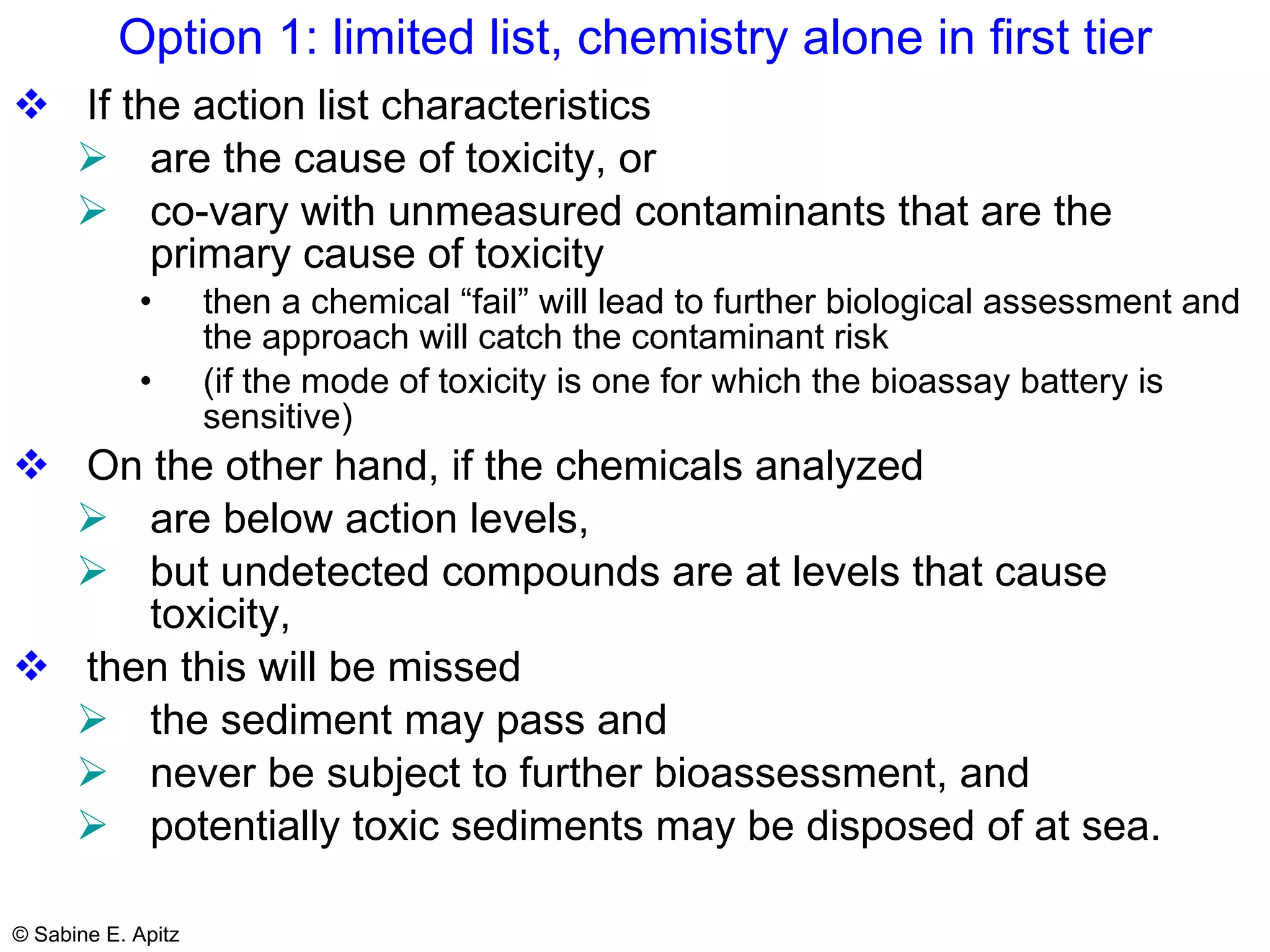 Option 1: limited list, chemistry alone in first tier If the action list characteristics  are the cause of toxicity, or  co-vary with unmeasured contaminants that are the primary cause of toxicity then a chemical “fail” will lead to further biological assessment and the approach will catch the contaminant risk  (if the mode of toxicity is one for which the bioassay battery is sensitive)  On the other hand, if the chemicals analyzed  are below action levels,  but undetected compounds are at levels that cause toxicity,  then this will be missed  the sediment may pass and  never be subject to further bioassessment, and  potentially toxic sediments may be disposed of at sea. 