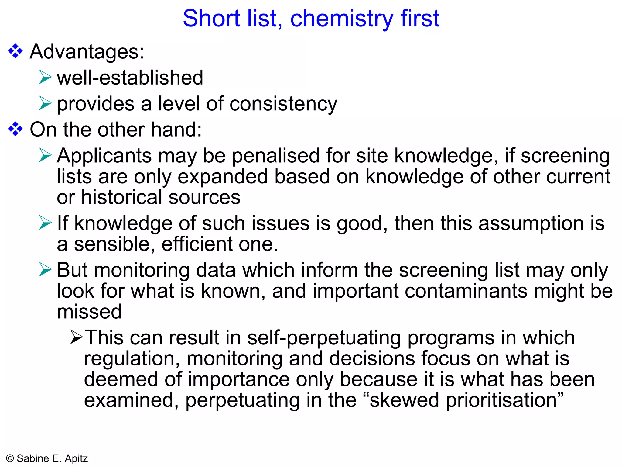 Short list, chemistry first Advantages: well-established provides a level of consistency  On the other hand:  Applicants may be penalised for site knowledge, if screening lists are only expanded based on knowledge of other current or historical sources  If knowledge of such issues is good, then this assumption is a sensible, efficient one. But monitoring data which inform the screening list may only look for what is known, and important contaminants might be missed This can result in self-perpetuating programs in which regulation, monitoring and decisions focus on what is deemed of importance only because it is what has been examined, perpetuating in the “skewed prioritisation” 