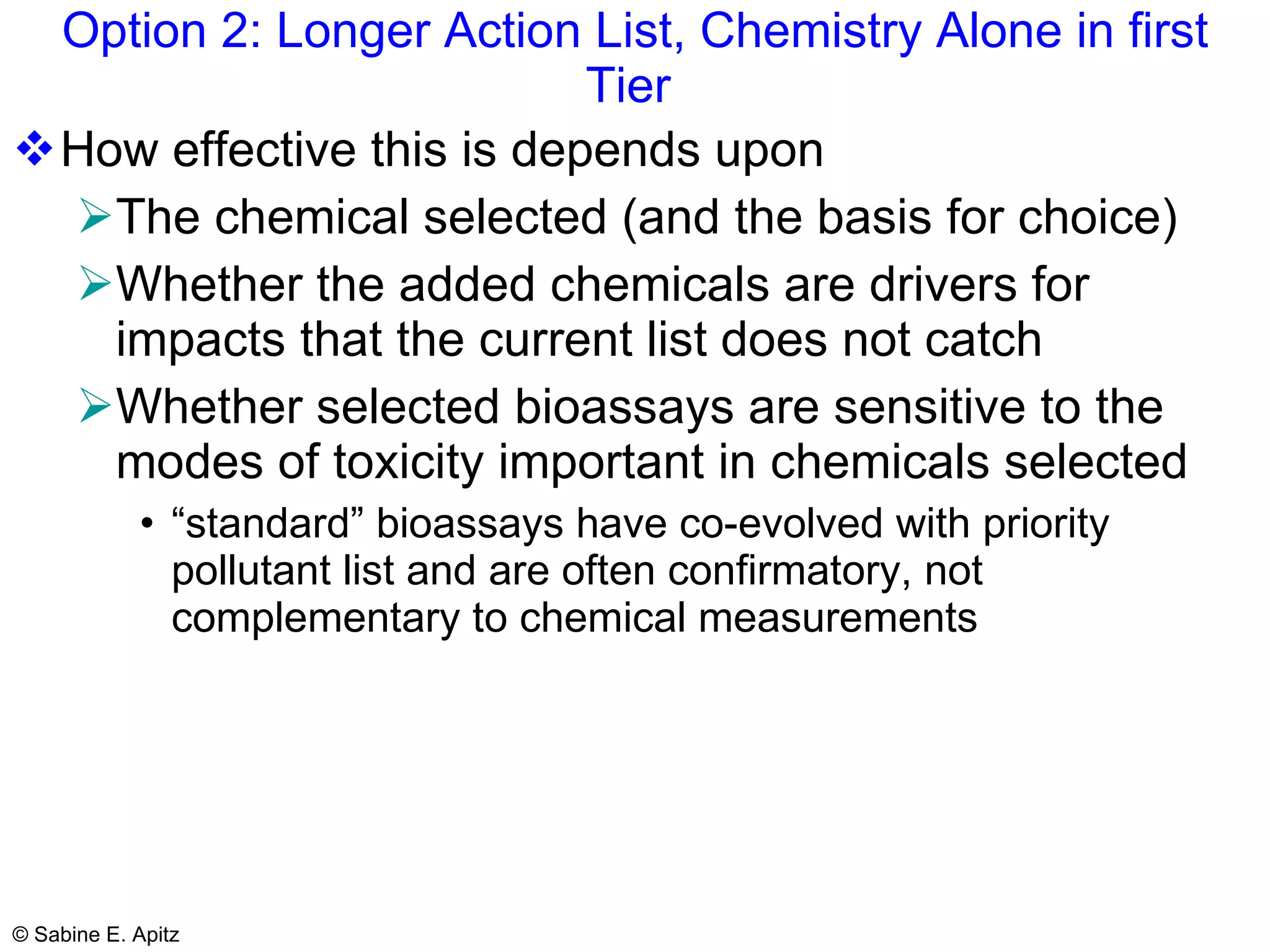Option 2: Longer Action List, Chemistry Alone in first Tier  How effective this is depends upon The chemical selected (and the basis for choice) Whether the added chemicals are drivers for impacts that the current list does not catch Whether selected bioassays are sensitive to the modes of toxicity important in chemicals selected “standard” bioassays have co-evolved with priority pollutant list and are often confirmatory, not complementary to chemical measurements 