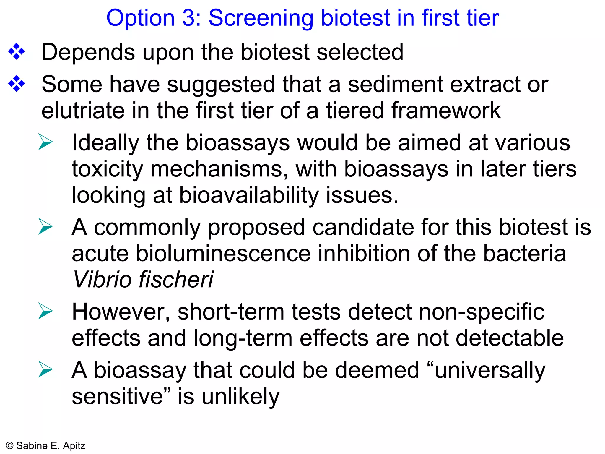 Option 3: Screening biotest in first tier Depends upon the biotest selected Some have suggested that a sediment extract or elutriate in the first tier of a tiered framework  Ideally the bioassays would be aimed at various toxicity mechanisms, with bioassays in later tiers looking at bioavailability issues.  A commonly proposed candidate for this biotest is acute bioluminescence inhibition of the bacteria  Vibrio fischeri However, short-term tests detect non-specific effects and long-term effects are not detectable  A bioassay that could be deemed “universally sensitive” is unlikely 