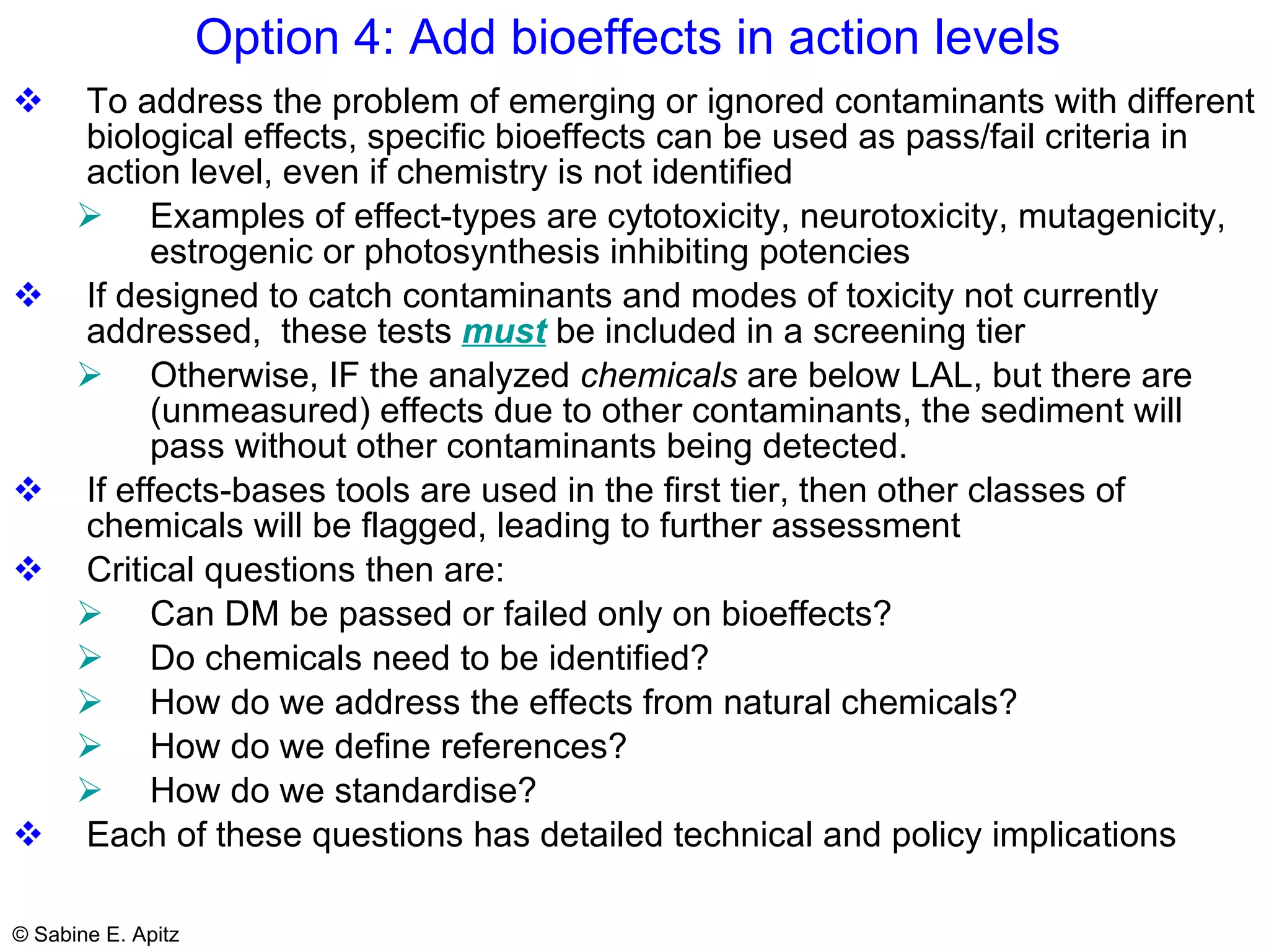 Option 4: Add bioeffects in action levels  To address the problem of emerging or ignored contaminants with different biological effects,  specific bioeffects can be used as pass/fail criteria in action level, even if chemistry is not identified Examples of effect-types are cytotoxicity, neurotoxicity, mutagenicity, estrogenic or photosynthesis inhibiting potencies If designed to catch contaminants and modes of toxicity not currently addressed,  these tests  must  be included in a screening tier Otherwise, IF the analyzed  chemicals  are below LAL, but there are (unmeasured) effects due to other contaminants, the sediment will pass without other contaminants being detected.  If effects-bases tools are used in the first tier, then other classes of chemicals will be flagged, leading to further assessment Critical questions then are: Can DM be passed or failed only on bioeffects? Do chemicals need to be identified? How do we address the effects from natural chemicals? How do we define references? How do we standardise? Each of these questions has detailed technical and policy implications 
