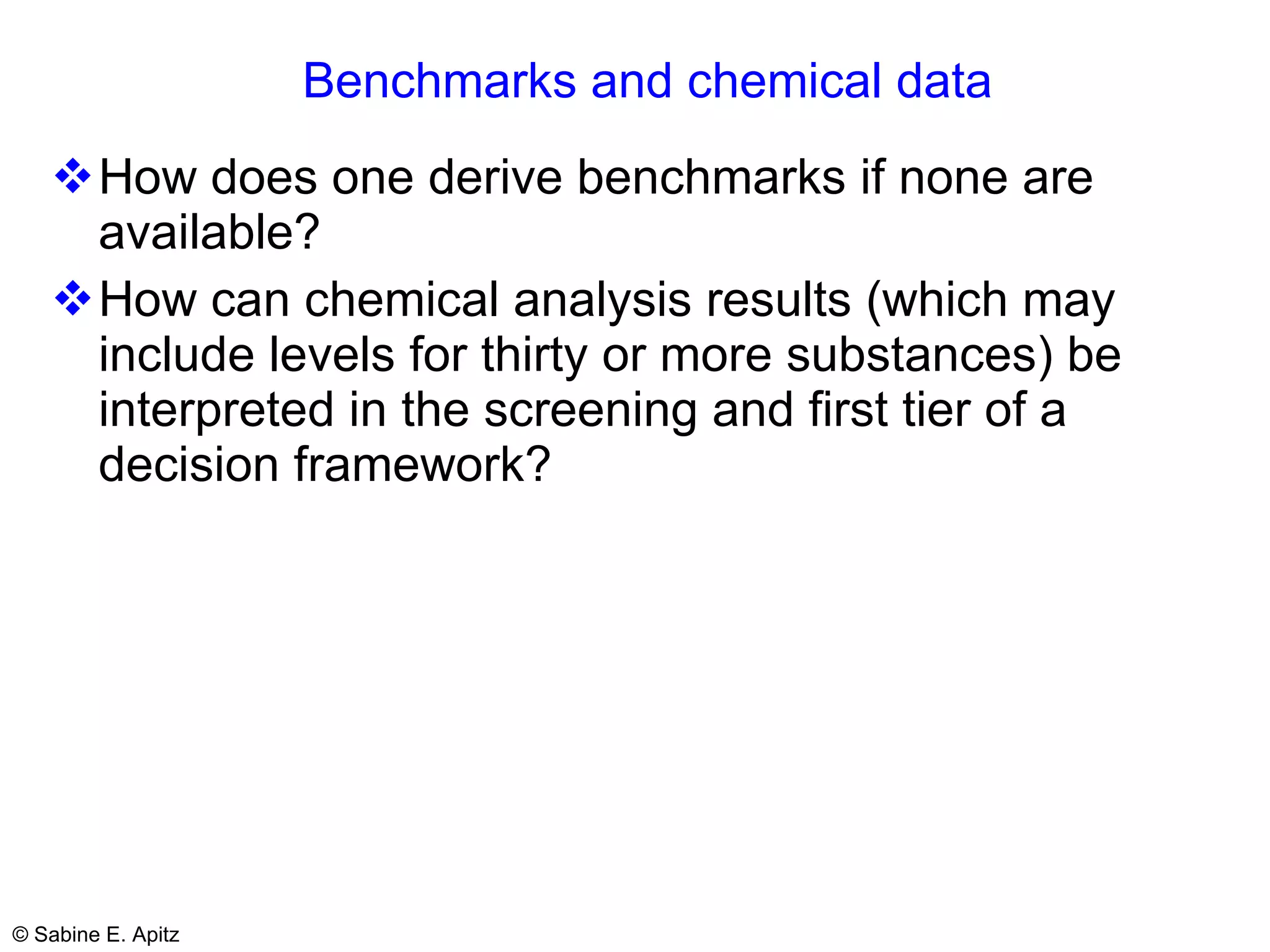 Benchmarks and chemical data How does one derive benchmarks if none are available? How can chemical analysis results (which may include levels for thirty or more substances) be interpreted in the screening and first tier of a decision framework?  