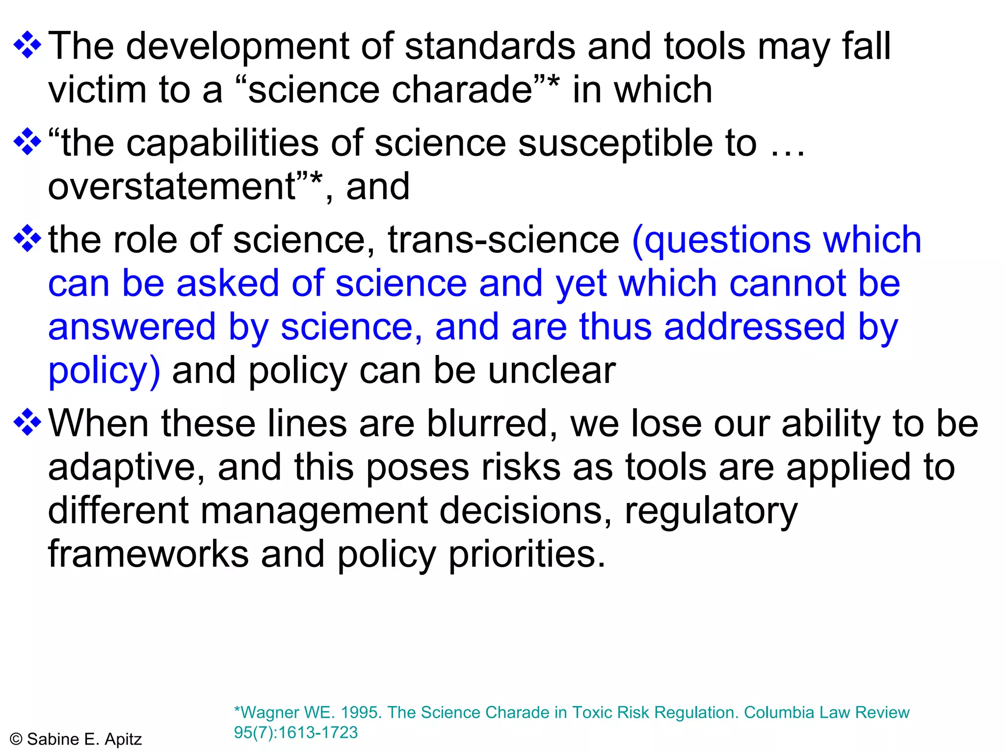 The development of standards and tools may fall victim to a “science charade”* in which  “the capabilities of science susceptible to …overstatement”*, and  the role of science, trans-science  (questions which can be asked of science and yet which cannot be answered by science, and are thus addressed by policy)  and policy can be unclear When these lines are blurred, we lose our ability to be adaptive, and this poses risks as tools are applied to different management decisions, regulatory frameworks and policy priorities.  *Wagner WE. 1995. The Science Charade in Toxic Risk Regulation. Columbia Law Review 95(7):1613-1723  