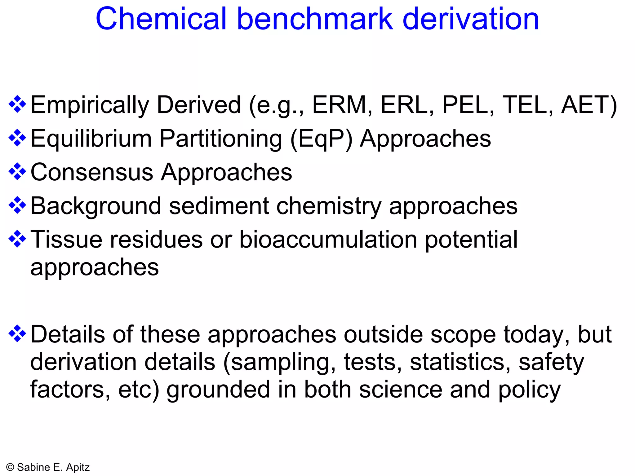 Chemical benchmark derivation Empirically Derived (e.g., ERM, ERL, PEL, TEL, AET)  Equilibrium Partitioning (EqP) Approaches Consensus Approaches Background sediment chemistry approaches Tissue residues or bioaccumulation potential approaches Details of these approaches outside scope today, but derivation details (sampling, tests, statistics, safety factors, etc) grounded in both science and policy 