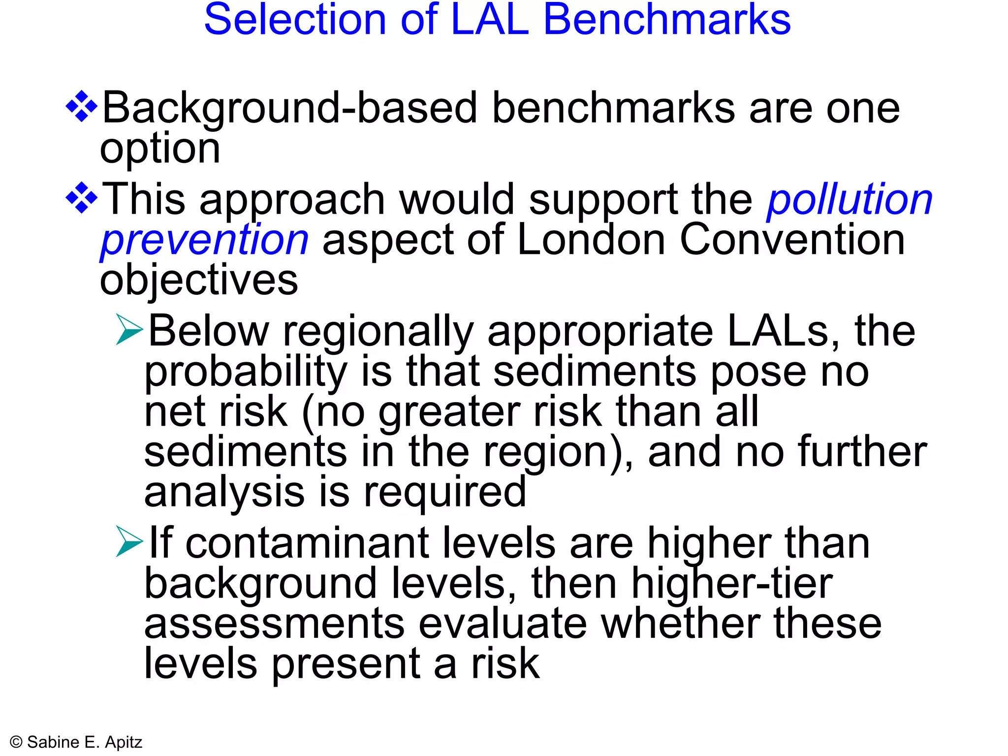 Selection of LAL Benchmarks   Background-based benchmarks are one option This approach would support the  pollution prevention  aspect of London Convention objectives Below regionally appropriate LALs, the probability is that sediments pose no net risk (no greater risk than all sediments in the region), and no further analysis is required If contaminant levels are higher than background levels, then higher-tier assessments evaluate whether these levels present a risk 