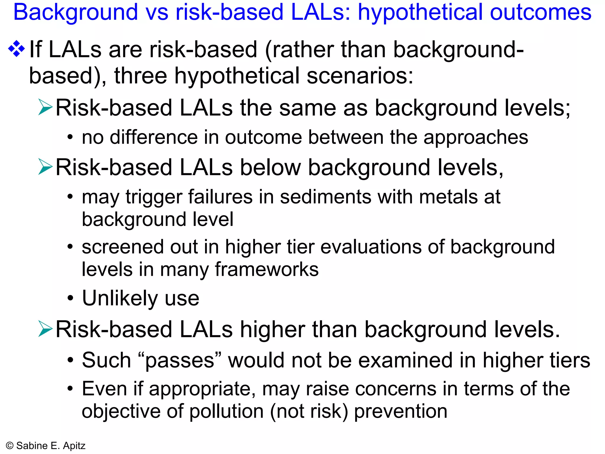 Background vs risk-based LALs: hypothetical outcomes If LALs are risk-based (rather than background-based), three hypothetical scenarios: Risk-based LALs the same as background levels;  no difference in outcome between the approaches Risk-based LALs below background levels,  may trigger failures in sediments with metals at background level screened out in higher tier evaluations of background levels in many frameworks Unlikely use Risk-based LALs higher than background levels.  Such “passes” would not be examined in higher tiers Even if appropriate, may raise concerns in terms of the objective of pollution (not risk) prevention 