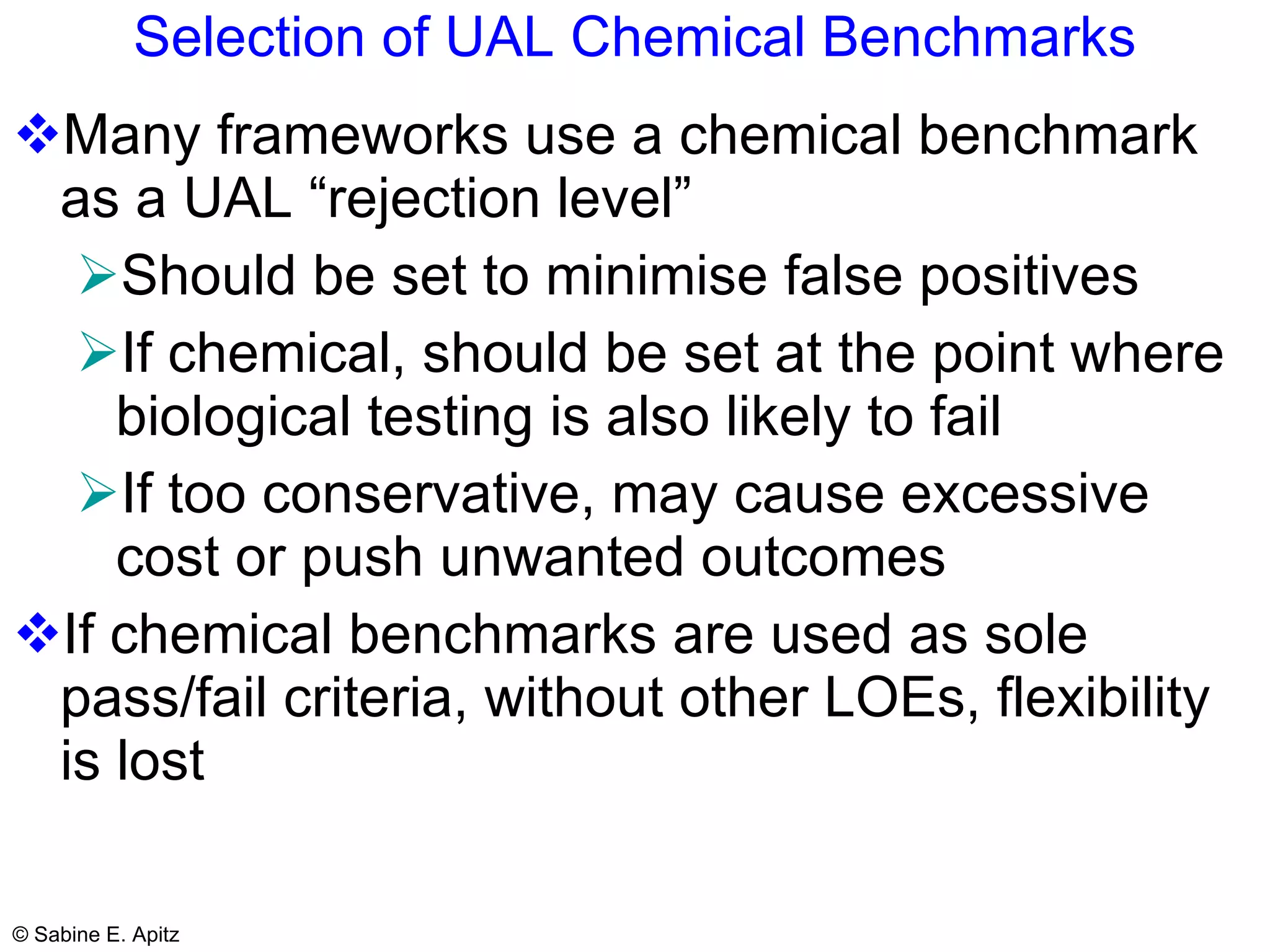 Selection of UAL Chemical Benchmarks Many frameworks use a chemical benchmark as a UAL “rejection level” Should be set to minimise false positives   If chemical, should be set at the point where biological testing is also likely to fail If too conservative, may cause excessive cost or push unwanted outcomes If chemical benchmarks are used as sole pass/fail criteria, without other LOEs, flexibility is lost 