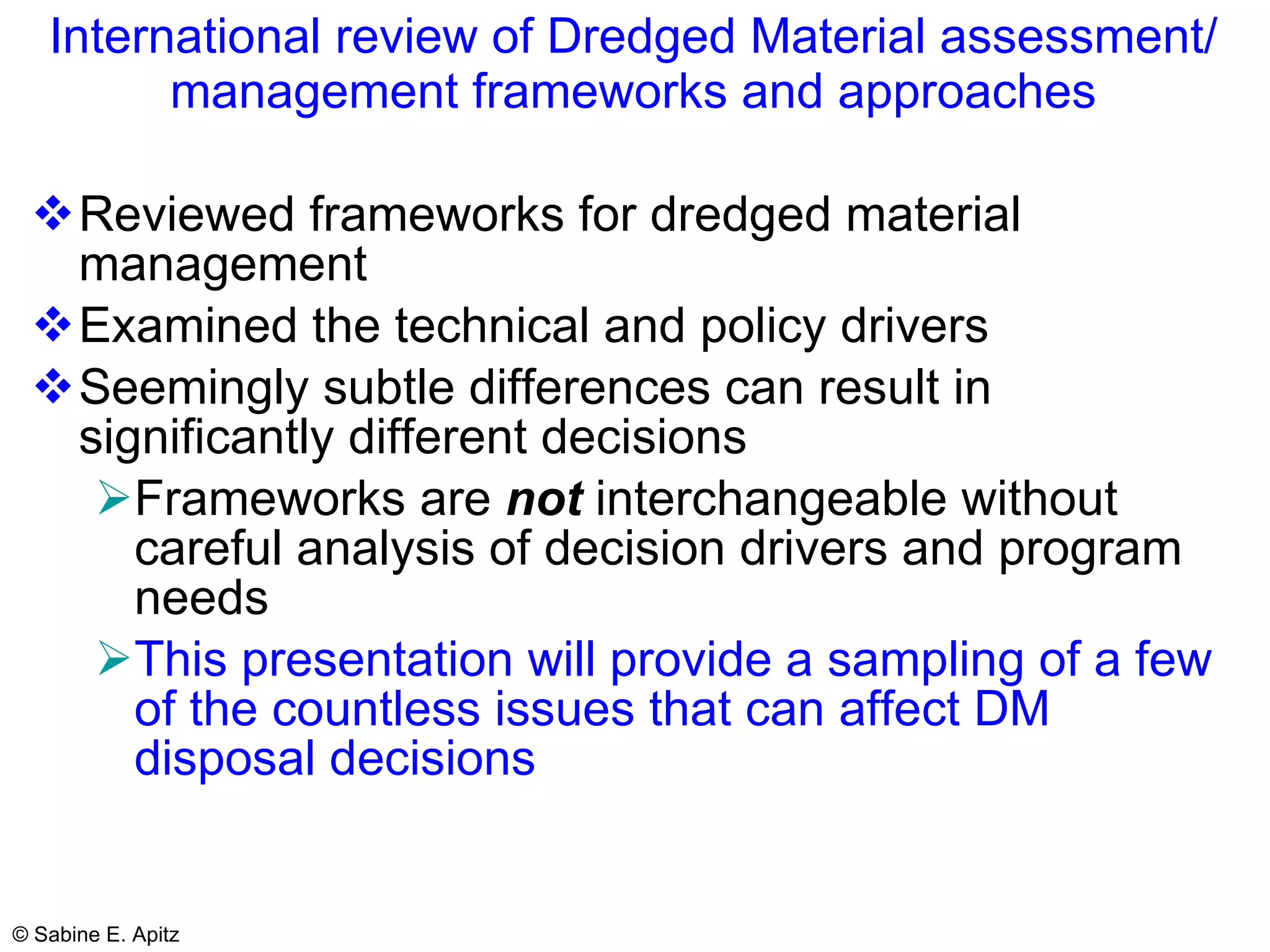 International review of Dredged Material assessment/ management frameworks and approaches Reviewed frameworks for dredged material management Examined the technical and policy drivers Seemingly subtle differences can result in significantly different decisions Frameworks are  not  interchangeable without careful analysis of decision drivers and program needs This presentation will provide a sampling of a few of the countless issues that can affect DM disposal decisions 