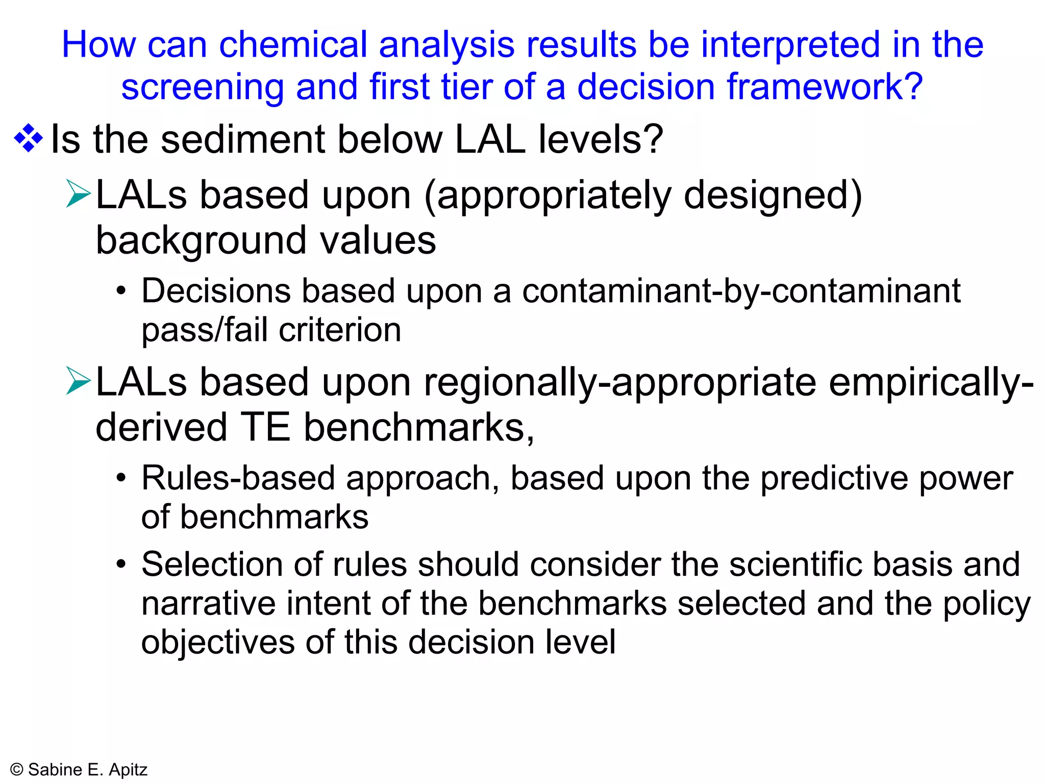 How can chemical analysis results be interpreted in the screening and first tier of a decision framework? Is the sediment below LAL levels? LALs based upon (appropriately designed) background values Decisions based upon a contaminant-by-contaminant pass/fail criterion   LALs based upon regionally-appropriate empirically-derived TE benchmarks, Rules-based approach, based upon the predictive power of benchmarks Selection of rules should consider the scientific basis and narrative intent of the benchmarks selected and the policy objectives of this decision level 