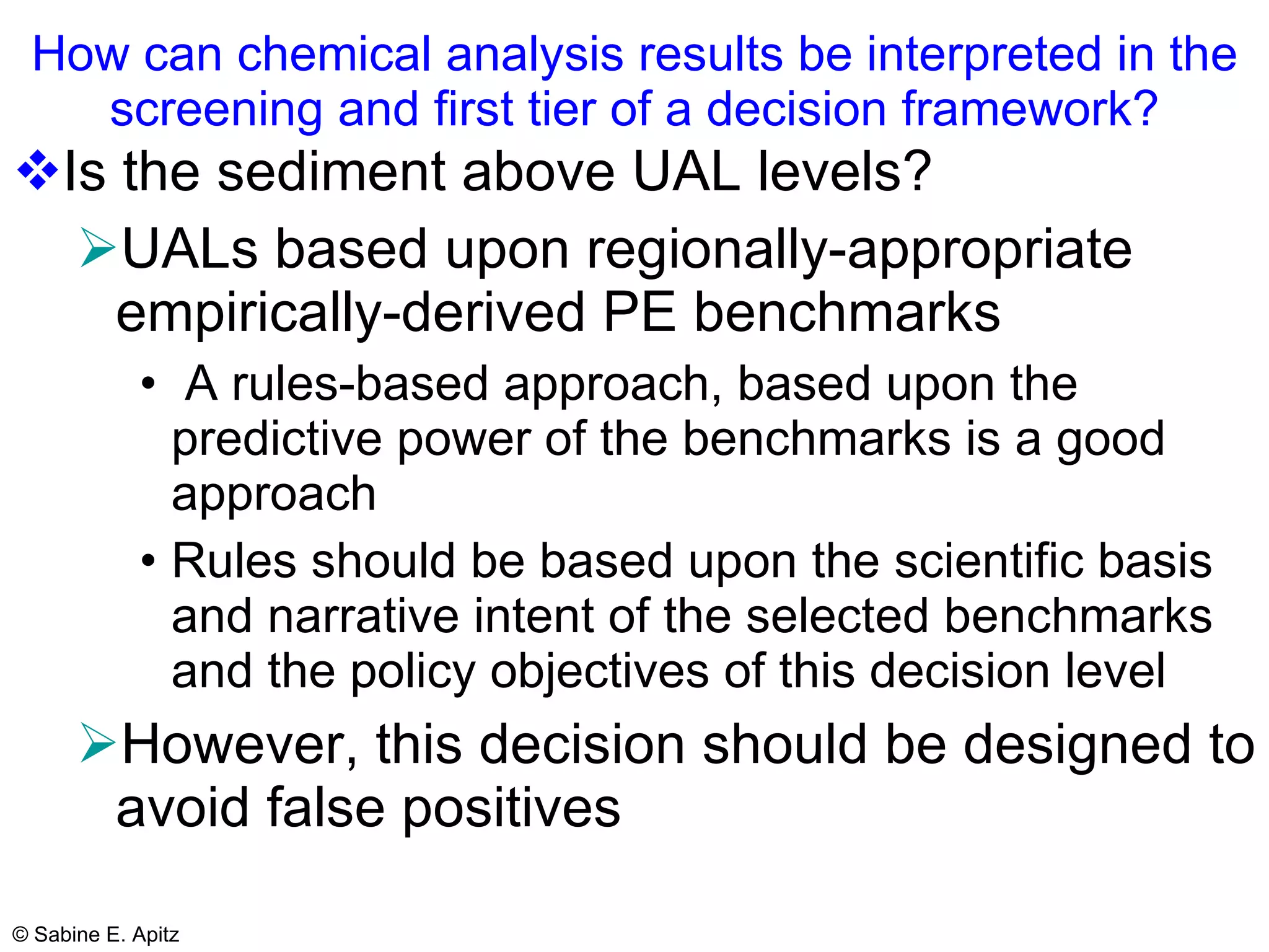 How can chemical analysis results be interpreted in the screening and first tier of a decision framework? Is the sediment above UAL levels? UALs based upon regionally-appropriate empirically-derived PE benchmarks A rules-based approach, based upon the predictive power of the benchmarks is a good approach Rules should be based upon the scientific basis and narrative intent of the selected benchmarks and the policy objectives of this decision level However, this decision should be designed to avoid false positives   