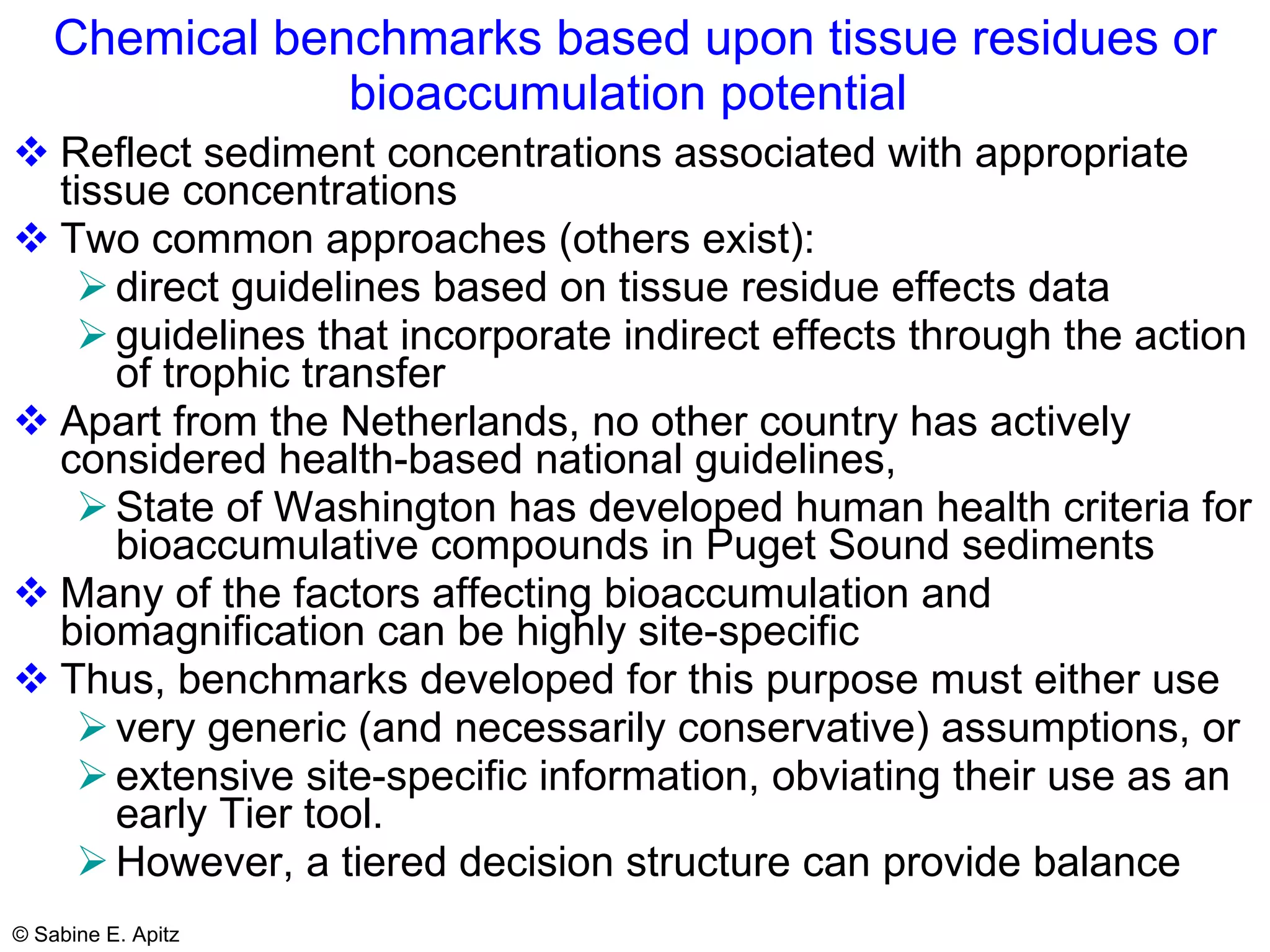 Chemical benchmarks based upon tissue residues or bioaccumulation potential   Reflect sediment concentrations associated with appropriate tissue concentrations Two common approaches (others exist):  direct guidelines based on tissue residue effects data  guidelines that incorporate indirect effects through the action of trophic transfer   Apart from the Netherlands, no other country has actively considered health-based national guidelines,  State of Washington has developed human health criteria for bioaccumulative compounds in Puget Sound sediments   Many of the factors affecting bioaccumulation and biomagnification can be highly site-specific Thus, benchmarks developed for this purpose must either use very generic (and necessarily conservative) assumptions, or  extensive site-specific information, obviating their use as an early Tier tool.  However, a tiered decision structure can provide balance 