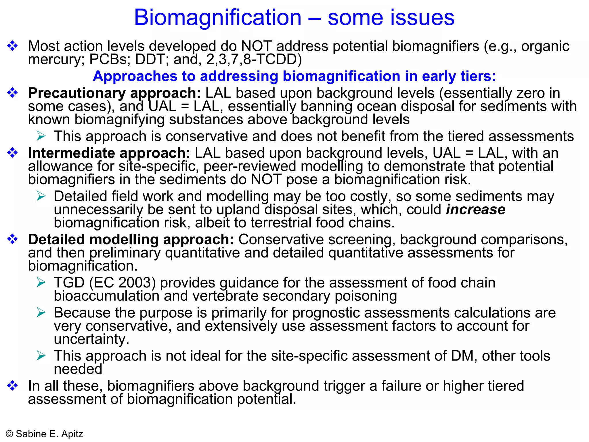 Biomagnification – some issues Most action levels developed do NOT address  potential biomagnifiers (e.g., organic mercury; PCBs; DDT; and, 2,3,7,8-TCDD) Approaches to addressing biomagnification in early tiers: Precautionary approach:  LAL based upon background levels (essentially zero in some cases), and UAL = LAL, essentially banning ocean disposal for sediments with known biomagnifying substances above background levels This approach is conservative and does not benefit from the tiered assessments Intermediate approach:  LAL based upon background levels, UAL = LAL, with an allowance for site-specific, peer-reviewed modelling to demonstrate that potential biomagnifiers in the sediments do NOT pose a biomagnification risk. Detailed field work and modelling may be too costly, so some sediments may unnecessarily be sent to upland disposal sites, which, could  increase  biomagnification risk, albeit to terrestrial food chains. Detailed modelling approach:  Conservative screening, background comparisons, and then preliminary quantitative and detailed quantitative assessments for biomagnification.  TGD (EC 2003) provides guidance for the assessment of food chain bioaccumulation and vertebrate secondary poisoning  Because the purpose is primarily for prognostic assessments calculations are very conservative, and extensively use assessment factors to account for uncertainty.  This approach is not ideal for the site-specific assessment of DM, other tools needed In all these, biomagnifiers above background trigger a failure or higher tiered assessment of biomagnification potential.  