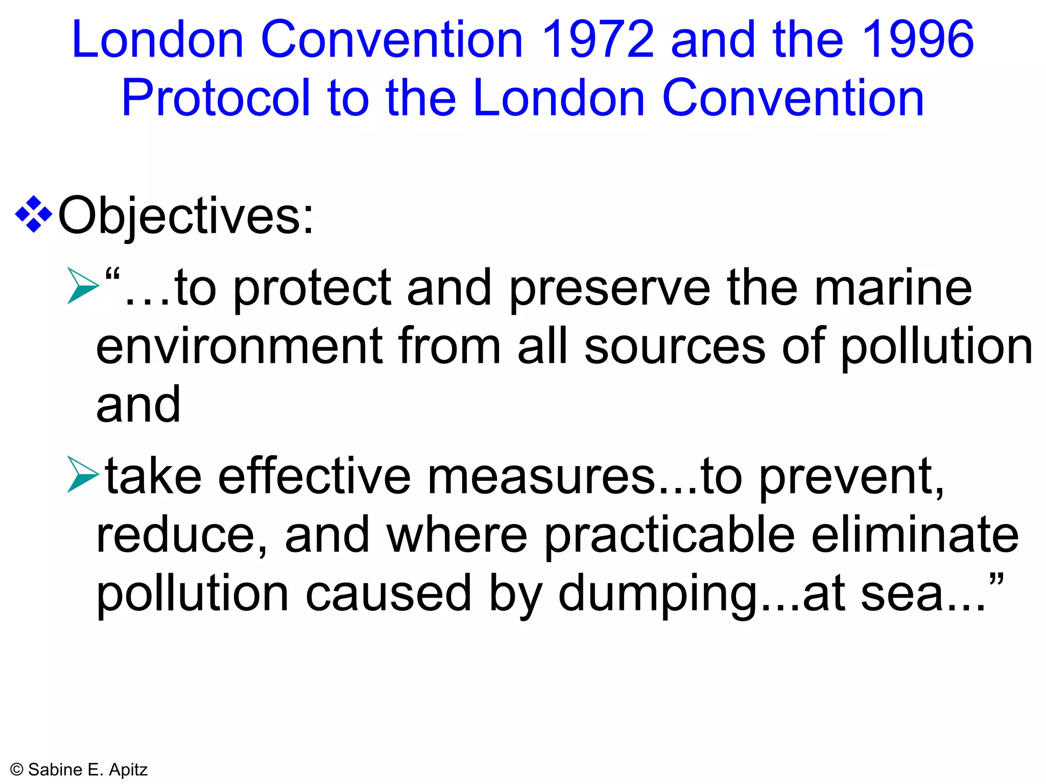 London Convention 1972 and the 1996 Protocol to the London Convention Objectives:  “… to protect and preserve the marine environment from all sources of pollution and  take effective measures...to prevent, reduce, and where practicable eliminate pollution caused by dumping...at sea...”   