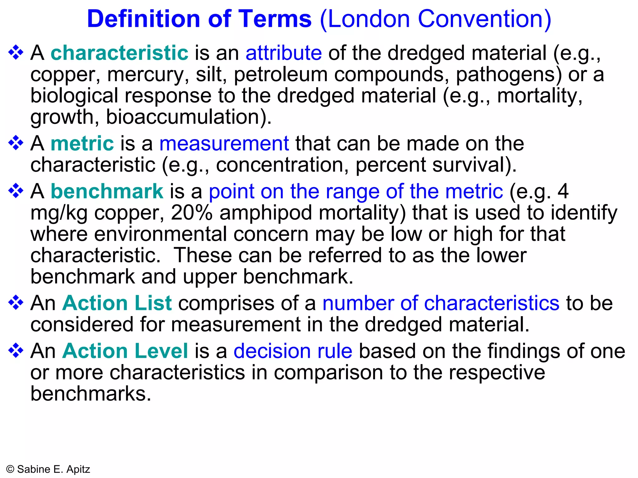Definition of Terms  (London Convention) A  characteristic  is an  attribute  of the dredged material (e.g., copper, mercury, silt, petroleum compounds, pathogens) or a biological response to the dredged material (e.g., mortality, growth, bioaccumulation). A  metric  is a  measurement  that can be made on the characteristic (e.g., concentration, percent survival). A  benchmark  is a  point on the range of the metric  (e.g. 4 mg/kg copper, 20% amphipod mortality) that is used to identify where environmental concern may be low or high for that characteristic.  These can be referred to as the lower benchmark and upper benchmark. An  Action List  comprises of a  number of characteristics  to be considered for measurement in the dredged material. An  Action Level  is a  decision rule  based on the findings of one or more characteristics in comparison to the respective benchmarks. 