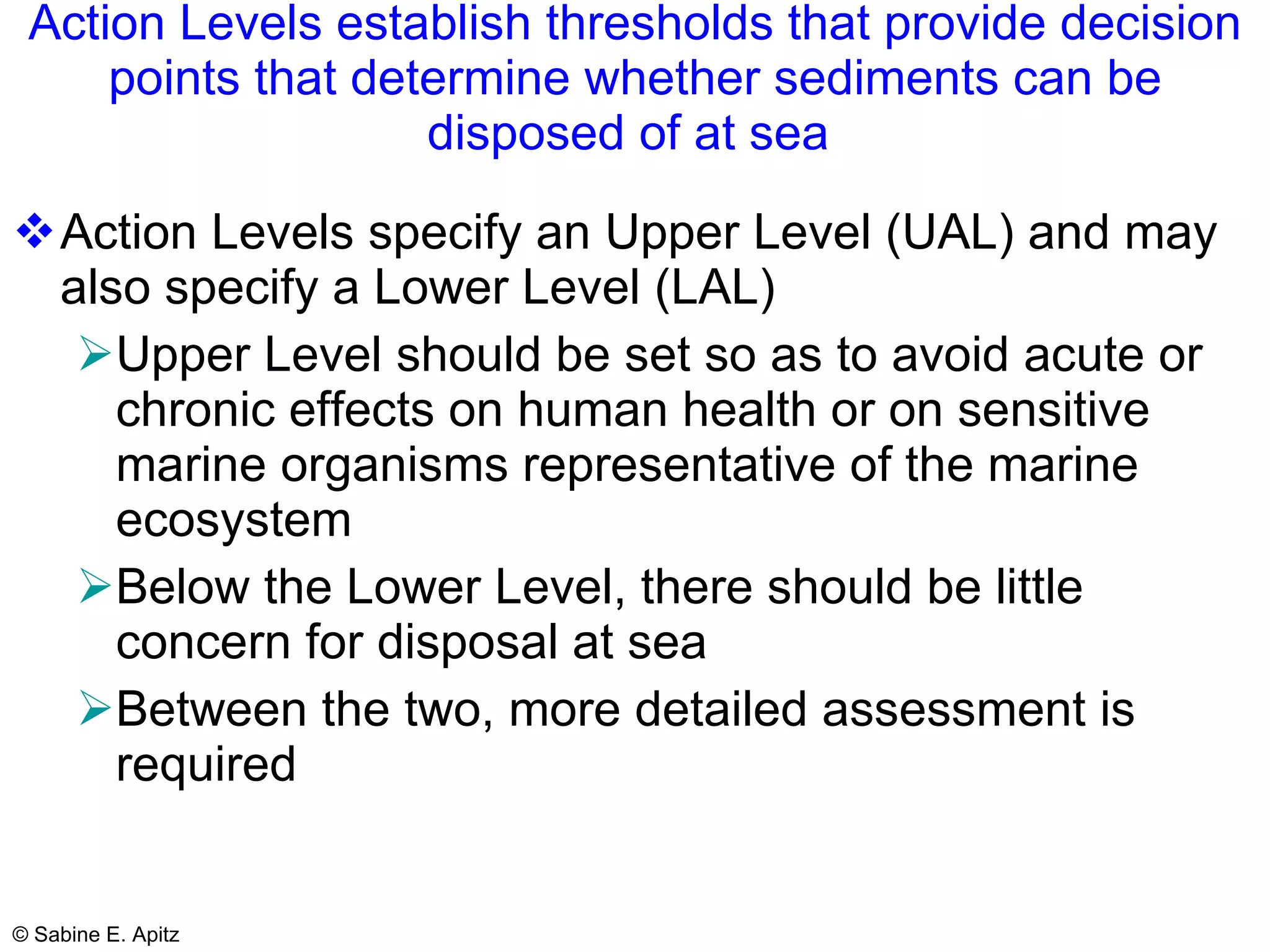 Action Levels establish thresholds that provide decision points that determine whether sediments can be disposed of at sea  Action Levels specify an Upper Level (UAL) and may also specify a Lower Level (LAL) Upper Level should be set so as to avoid acute or chronic effects on human health or on sensitive marine organisms representative of the marine ecosystem Below the Lower Level, there should be little concern for disposal at sea Between the two, more detailed assessment is required 