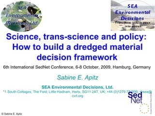 Science, trans-science and policy:  How to build a dredged material decision framework   6th International SedNet Conference, 6-8 October, 2009, Hamburg, Germany   Sabine E. Apitz SEA Environmental Decisions, Ltd. *1 South Cottages, The Ford; Little Hadham, Herts, SG11 2AT, UK; +44 (0)1279 771890;  drsea@ cvrl.org 