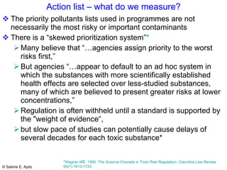 Action list – what do we measure? The priority pollutants lists used in programmes are not necessarily the most risky or important contaminants There is a “skewed prioritization system” *   Many believe that “…agencies assign priority to the worst risks first,” But agencies “…appear to default to an ad hoc system in which the substances with more scientifically established health effects are selected over less-studied substances, many of which are believed to present greater risks at lower concentrations,”  Regulation is often withheld until a standard is supported by the "weight of evidence“,  but slow pace of studies can potentially cause delays of several decades for each toxic substance*  *Wagner WE. 1995. The Science Charade in Toxic Risk Regulation. Columbia Law Review 95(7):1613-1723  