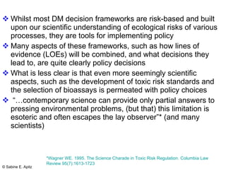 Whilst most DM decision frameworks are risk-based and built upon our scientific understanding of ecological risks of various processes, they are tools for implementing policy Many aspects of these frameworks, such as how lines of evidence (LOEs) will be combined, and what decisions they lead to, are quite clearly policy decisions What is less clear is that even more seemingly scientific aspects, such as the development of toxic risk standards and the selection of bioassays is permeated with policy choices “… contemporary science can provide only partial answers to pressing environmental problems, (but that) this limitation is esoteric and often escapes the lay observer”* (and many scientists)  *Wagner WE. 1995. The Science Charade in Toxic Risk Regulation. Columbia Law Review 95(7):1613-1723  