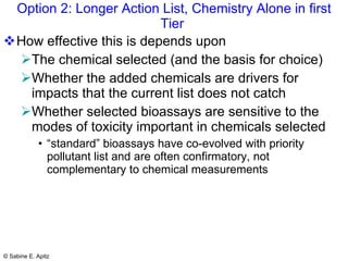 Option 2: Longer Action List, Chemistry Alone in first Tier  How effective this is depends upon The chemical selected (and the basis for choice) Whether the added chemicals are drivers for impacts that the current list does not catch Whether selected bioassays are sensitive to the modes of toxicity important in chemicals selected “standard” bioassays have co-evolved with priority pollutant list and are often confirmatory, not complementary to chemical measurements 