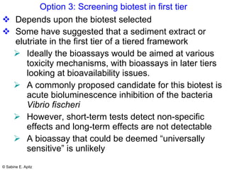 Option 3: Screening biotest in first tier Depends upon the biotest selected Some have suggested that a sediment extract or elutriate in the first tier of a tiered framework  Ideally the bioassays would be aimed at various toxicity mechanisms, with bioassays in later tiers looking at bioavailability issues.  A commonly proposed candidate for this biotest is acute bioluminescence inhibition of the bacteria  Vibrio fischeri However, short-term tests detect non-specific effects and long-term effects are not detectable  A bioassay that could be deemed “universally sensitive” is unlikely 