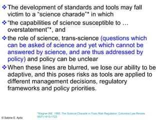 The development of standards and tools may fall victim to a “science charade”* in which  “the capabilities of science susceptible to …overstatement”*, and  the role of science, trans-science  (questions which can be asked of science and yet which cannot be answered by science, and are thus addressed by policy)  and policy can be unclear When these lines are blurred, we lose our ability to be adaptive, and this poses risks as tools are applied to different management decisions, regulatory frameworks and policy priorities.  *Wagner WE. 1995. The Science Charade in Toxic Risk Regulation. Columbia Law Review 95(7):1613-1723  