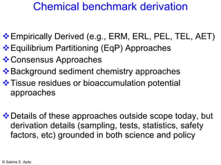 Chemical benchmark derivation Empirically Derived (e.g., ERM, ERL, PEL, TEL, AET)  Equilibrium Partitioning (EqP) Approaches Consensus Approaches Background sediment chemistry approaches Tissue residues or bioaccumulation potential approaches Details of these approaches outside scope today, but derivation details (sampling, tests, statistics, safety factors, etc) grounded in both science and policy 