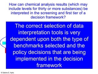 How can chemical analysis results (which may include levels for thirty or more substances) be interpreted in the screening and first tier of a decision framework? The correct selection of data interpretation tools is very dependent upon both the type of benchmarks selected and the policy decisions that are being implemented in the decision framework 