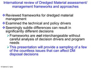 International review of Dredged Material assessment/ management frameworks and approaches Reviewed frameworks for dredged material management Examined the technical and policy drivers Seemingly subtle differences can result in significantly different decisions Frameworks are  not  interchangeable without careful analysis of decision drivers and program needs This presentation will provide a sampling of a few of the countless issues that can affect DM disposal decisions 