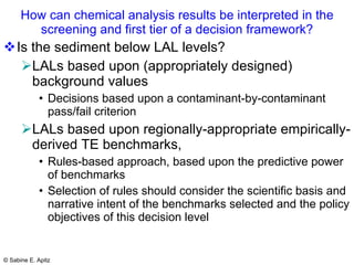 How can chemical analysis results be interpreted in the screening and first tier of a decision framework? Is the sediment below LAL levels? LALs based upon (appropriately designed) background values Decisions based upon a contaminant-by-contaminant pass/fail criterion   LALs based upon regionally-appropriate empirically-derived TE benchmarks, Rules-based approach, based upon the predictive power of benchmarks Selection of rules should consider the scientific basis and narrative intent of the benchmarks selected and the policy objectives of this decision level 